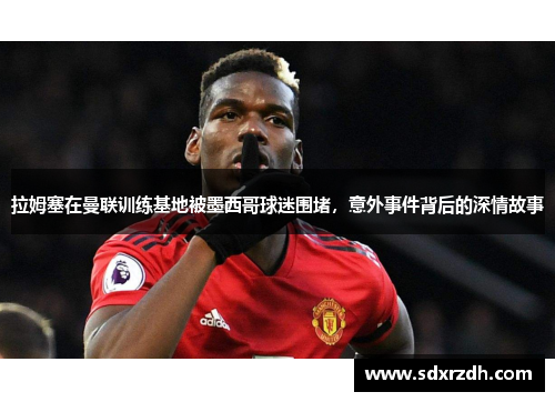 拉姆塞在曼联训练基地被墨西哥球迷围堵，意外事件背后的深情故事